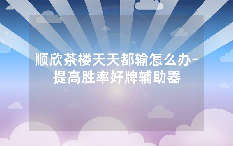 顺欣茶楼天天都输怎么办-提高胜率好牌辅助器