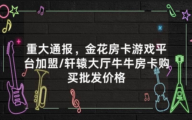 重大通报，金花房卡游戏平台加盟/轩辕大厅牛牛房卡购买批发价格