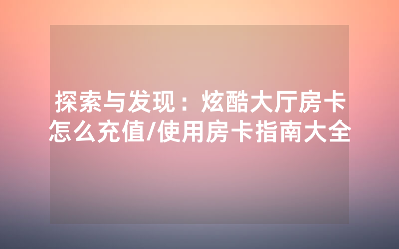 探索与发现：炫酷大厅房卡怎么充值/使用房卡指南大全