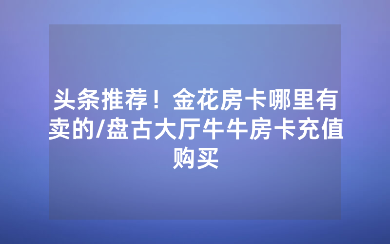 头条推荐！金花房卡哪里有卖的/盘古大厅牛牛房卡充值购买