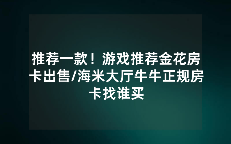 推荐一款！游戏推荐金花房卡出售/海米大厅牛牛正规房卡找谁买