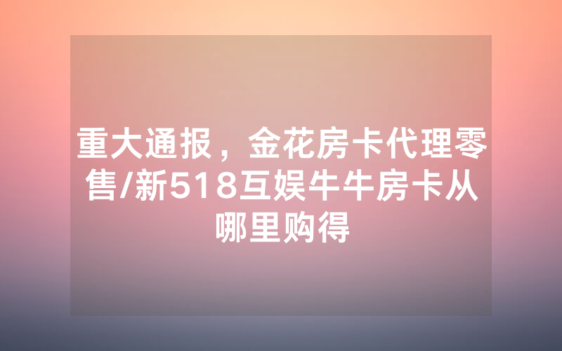 重大通报，金花房卡代理零售/新518互娱牛牛房卡从哪里购得