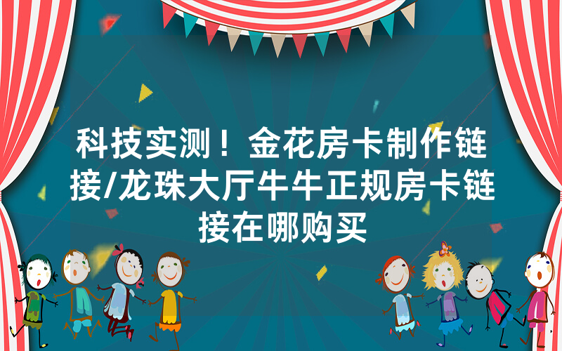 科技实测！金花房卡制作链接/龙珠大厅牛牛正规房卡链接在哪购买