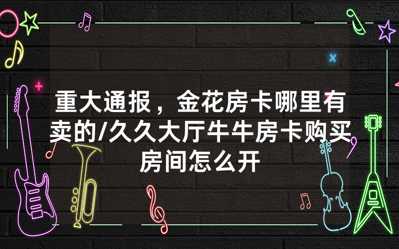 重大通报，金花房卡哪里有卖的/久久大厅牛牛房卡购买房间怎么开