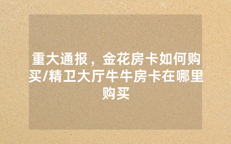 重大通报，金花房卡如何购买/精卫大厅牛牛房卡在哪里购买