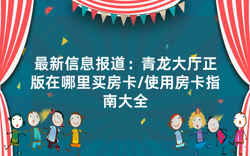 最新信息报道：青龙大厅正版在哪里买房卡/使用房卡指南大全
