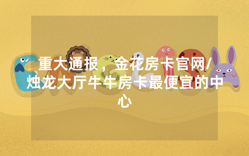 重大通报，金花房卡官网/烛龙大厅牛牛房卡最便宜的中心