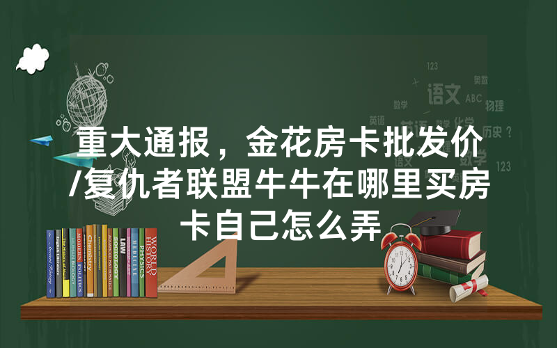 重大通报，金花房卡批发价/复仇者联盟牛牛在哪里买房卡自己怎么弄