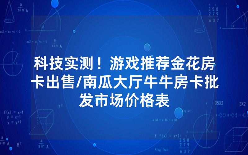 科技实测！游戏推荐金花房卡出售/南瓜大厅牛牛房卡批发市场价格表