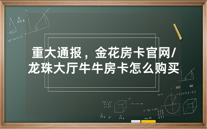 重大通报，金花房卡官网/龙珠大厅牛牛房卡怎么购买