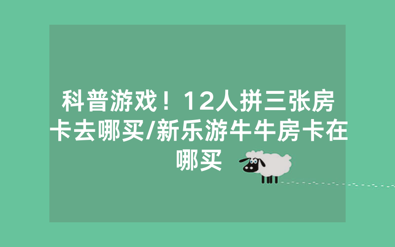 科普游戏！12人拼三张房卡去哪买/新乐游牛牛房卡在哪买