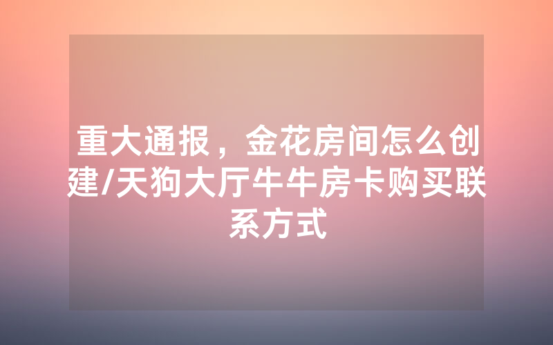 重大通报，金花房间怎么创建/天狗大厅牛牛房卡购买联系方式