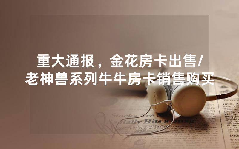 重大通报，金花房卡出售/老神兽系列牛牛房卡销售购买