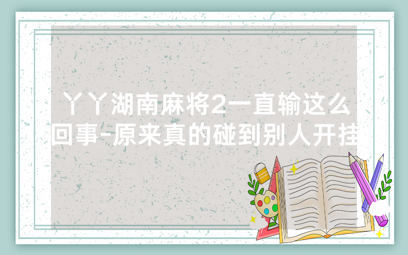 丫丫湖南麻将2一直输这么回事-原来真的碰到别人开挂