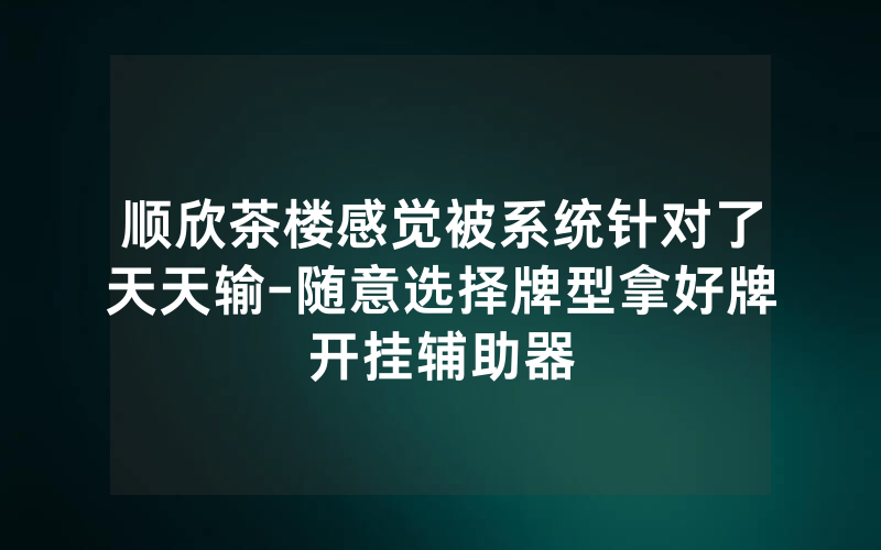 顺欣茶楼感觉被系统针对了天天输-随意选择牌型拿好牌开挂辅助器