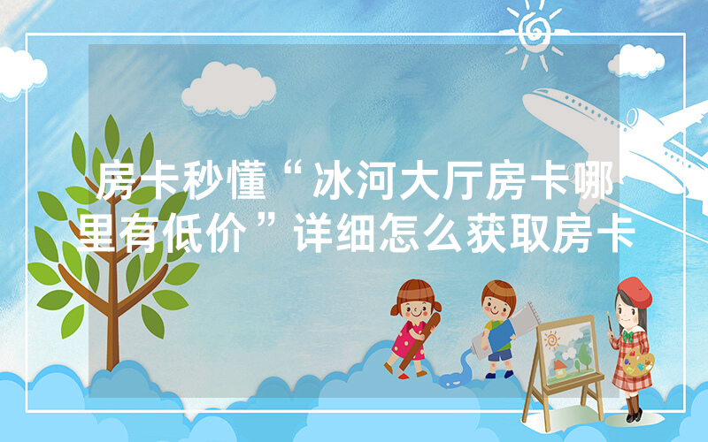 房卡秒懂“冰河大厅房卡哪里有低价”详细怎么获取房卡