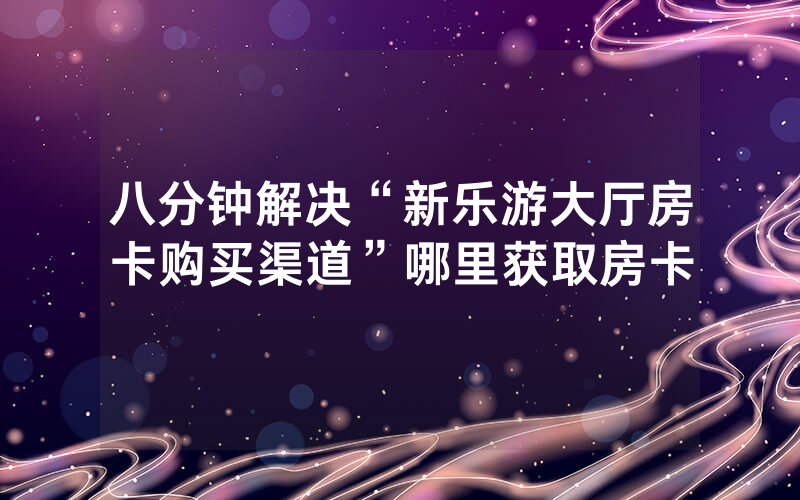 八分钟解决“新乐游大厅房卡购买渠道”哪里获取房卡