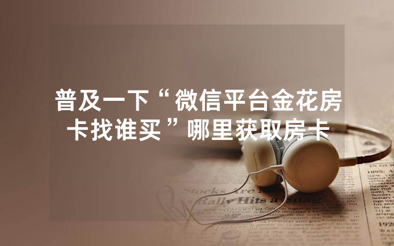 普及一下“微信平台金花房卡找谁买”哪里获取房卡