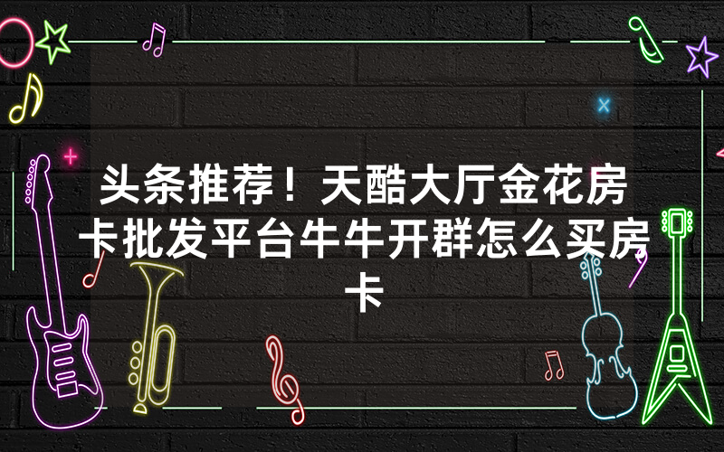 头条推荐！天酷大厅金花房卡批发平台牛牛开群怎么买房卡