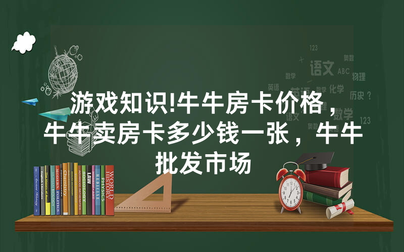 游戏知识!牛牛房卡价格，牛牛卖房卡多少钱一张，牛牛批发市场