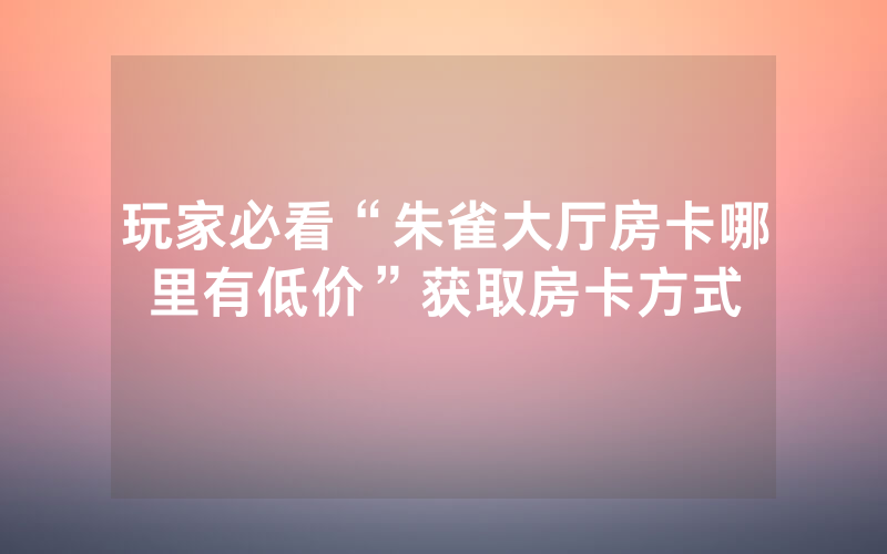 玩家必看“朱雀大厅房卡哪里有低价”获取房卡方式