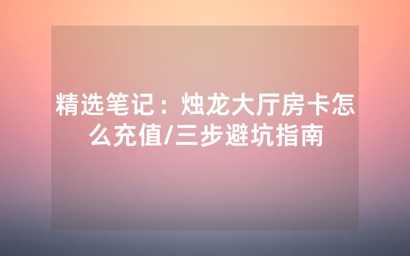 精选笔记：烛龙大厅房卡怎么充值/三步避坑指南