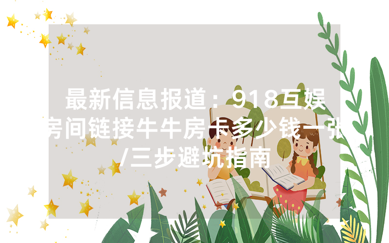 最新信息报道：918互娱房间链接牛牛房卡多少钱一张/三步避坑指南