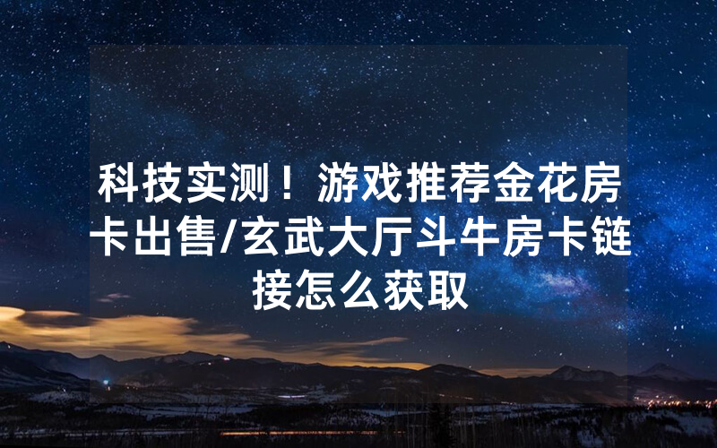 科技实测！游戏推荐金花房卡出售/玄武大厅斗牛房卡链接怎么获取