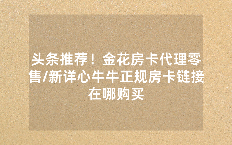 头条推荐！金花房卡代理零售/新详心牛牛正规房卡链接在哪购买