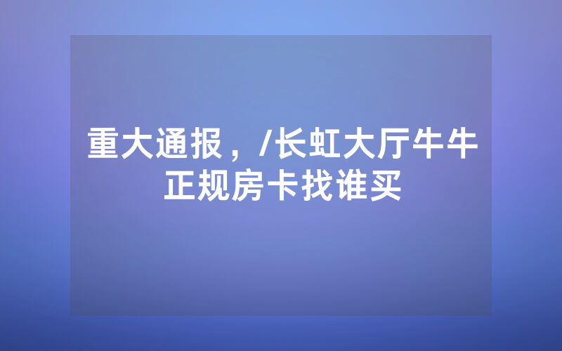 重大通报，/长虹大厅牛牛正规房卡找谁买