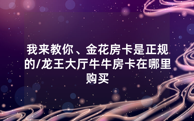 我来教你、金花房卡是正规的/龙王大厅牛牛房卡在哪里购买