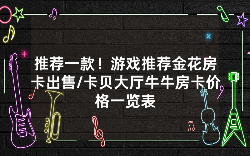 推荐一款！游戏推荐金花房卡出售/卡贝大厅牛牛房卡价格一览表