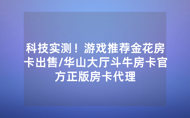 科技实测！游戏推荐金花房卡出售/华山大厅斗牛房卡官方正版房卡代理
