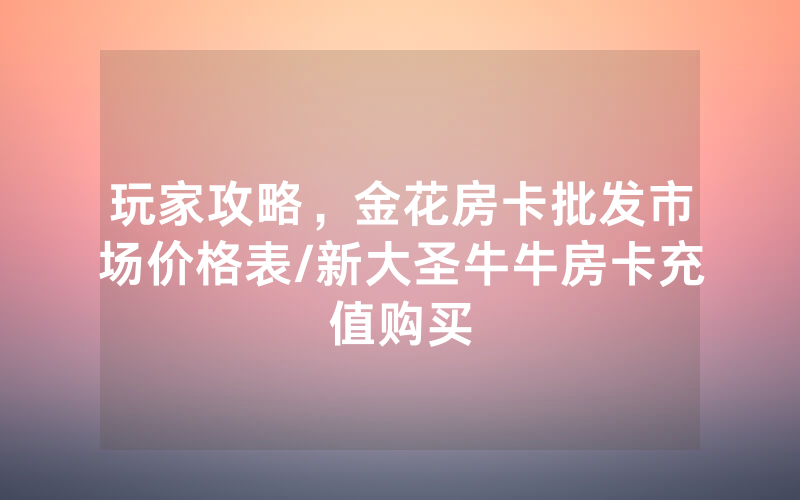 玩家攻略，金花房卡批发市场价格表/新大圣牛牛房卡充值购买