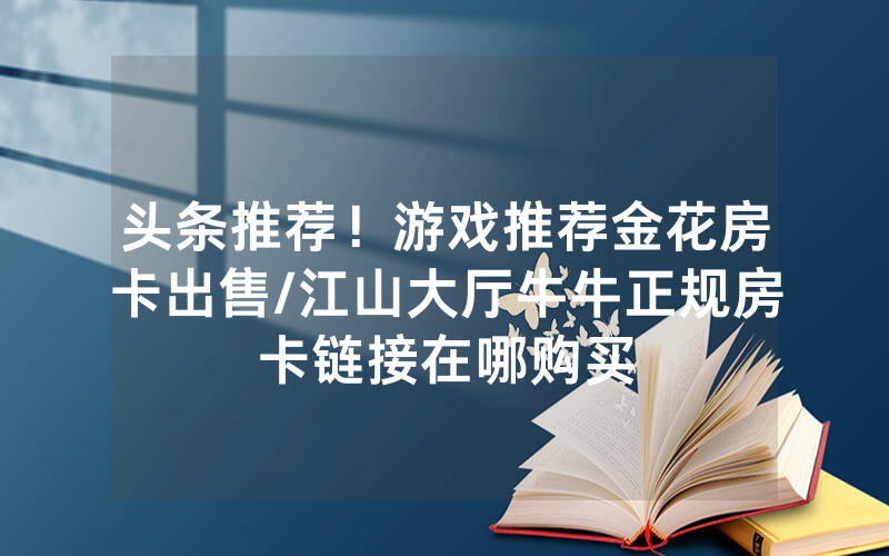头条推荐！游戏推荐金花房卡出售/江山大厅牛牛正规房卡链接在哪购买