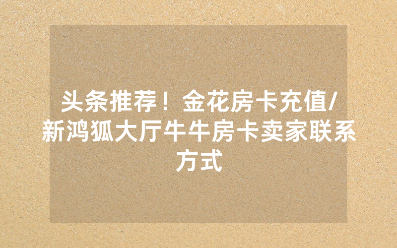 头条推荐！金花房卡充值/新鸿狐大厅牛牛房卡卖家联系方式