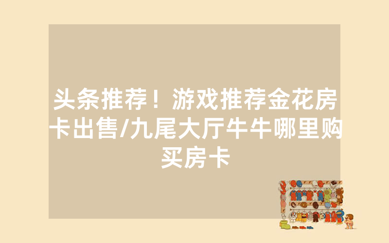 头条推荐！游戏推荐金花房卡出售/九尾大厅牛牛哪里购买房卡