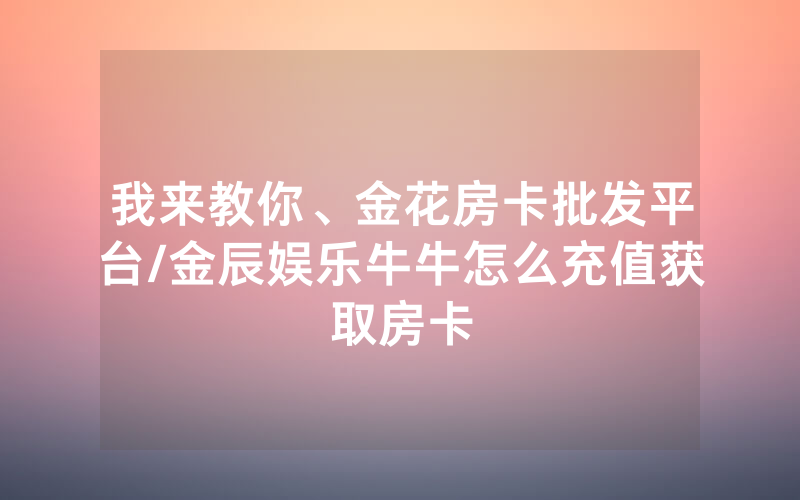 我来教你、金花房卡批发平台/金辰娱乐牛牛怎么充值获取房卡