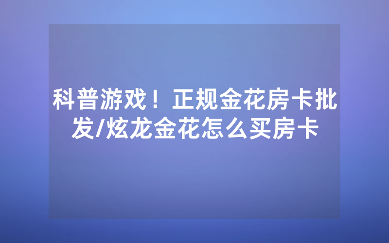 科普游戏！正规金花房卡批发/炫龙金花怎么买房卡