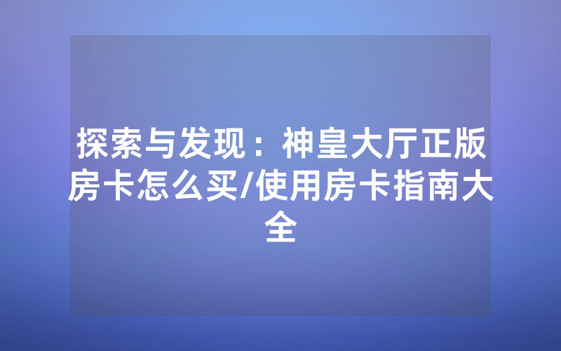 探索与发现：神皇大厅正版房卡怎么买/使用房卡指南大全