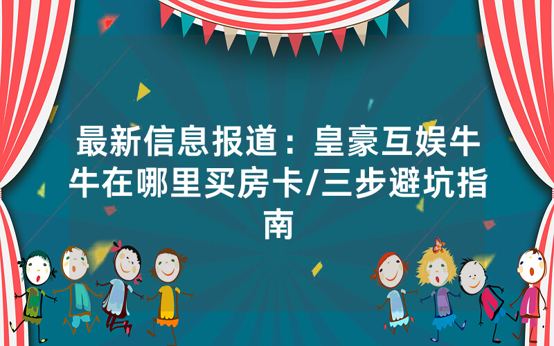 最新信息报道：皇豪互娱牛牛在哪里买房卡/三步避坑指南