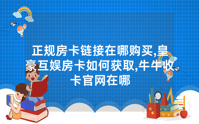 正规房卡链接在哪购买,皇豪互娱房卡如何获取,牛牛收卡官网在哪
