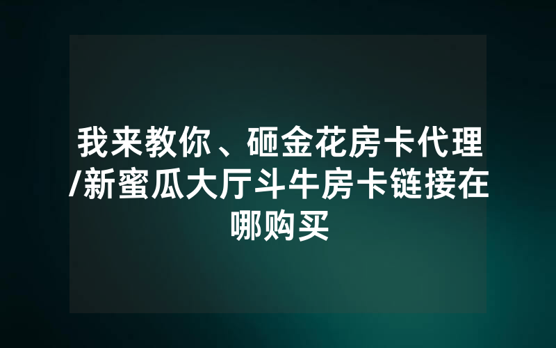 我来教你、砸金花房卡代理/新蜜瓜大厅斗牛房卡链接在哪购买