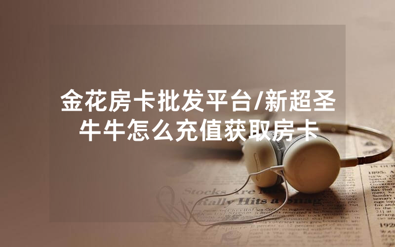 金花房卡批发平台/新超圣牛牛怎么充值获取房卡