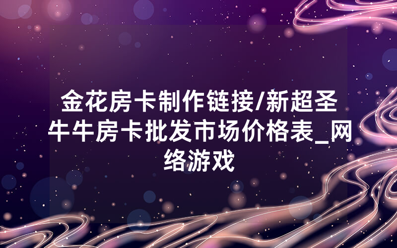 金花房卡制作链接/新超圣牛牛房卡批发市场价格表_网络游戏