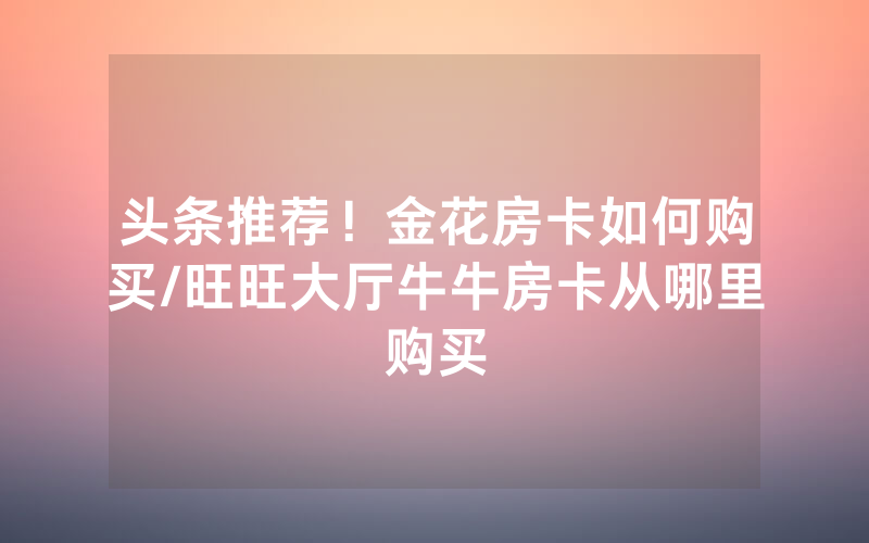 头条推荐！金花房卡如何购买/旺旺大厅牛牛房卡从哪里购买
