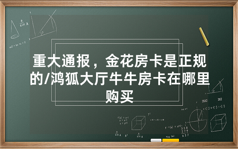 重大通报，金花房卡是正规的/鸿狐大厅牛牛房卡在哪里购买