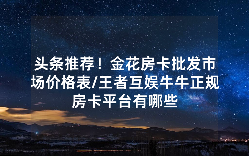 头条推荐！金花房卡批发市场价格表/王者互娱牛牛正规房卡平台有哪些