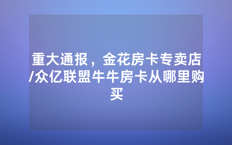 重大通报，金花房卡专卖店/众亿联盟牛牛房卡从哪里购买