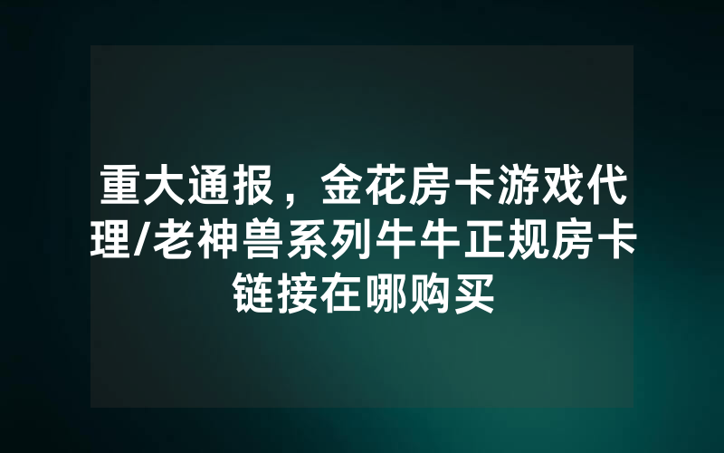 重大通报，金花房卡游戏代理/老神兽系列牛牛正规房卡链接在哪购买